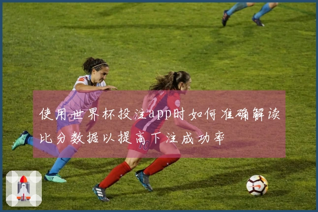 使用世界杯投注app时如何准确解读比分数据以提高下注成功率